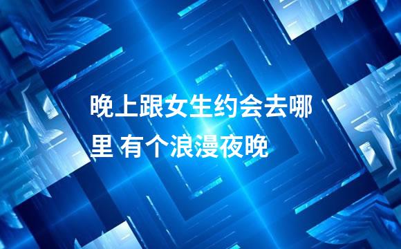 晚上跟女生约会去哪里 有个浪漫夜晚